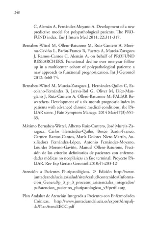 248
C, Alemán A, Fernández-Moyano A. Development of a new
predictive model for polypathological patients. The PRO-
FUND index. Eur J Intern Med 2011; 22:311-317.
Bernabeu-Wittel M, Ollero-Baturone M, Ruiz-Cantero A, More-
no-Gaviño L, Barón-Franco B, Fuertes A, Murcia-Zaragoza
J, Ramos-Cantos C, Alemán A, on behalf of PROFUND
RESEARCHERS. Functional decline over one-year follow
up in a multicenter cohort of polypathological patients: a
new approach to functional prognostication. Int J Gerontol
2012; 6:68-74.
Bernabeu-Wittel M, Murcia-Zaragoza J, Hernández-Quiles C, Es-
colano-Fernández B,  Jarava-Rol G,  Oliver M,  Díez-Man-
glano J, Ruiz-Cantero A, Ollero-Baturone M; PALIAR Re-
searchers. Development of a six-month prognostic index in
patients with advanced chronic medical conditions: the PA-
LIAR score. J Pain Symptom Manage. 2014 Mar;47(3):551-
65.
Máximo Bernabeu-Wittel, Alberto Ruiz-Cantero, José Murcia-Za-
ragoza, Carlos Hernández-Quiles, Bosco Barón-Franco,
Carmen Ramos-Cantos, María Dolores Nieto-Martín, Au-
xiliadora Fernández-López, Antonio Fernández-Moyano,
Lourdes Moreno-Gaviño, Manuel Ollero-Baturone. Preci-
sión de los criterios definitorios de pacientes con enferme-
dades médicas no neoplásicas en fase terminal. Proyecto PA-
LIAR. Rev Esp Geriatr Gerontol 2010;45:203-12
Atención a Pacientes Pluripatológicos. 2ª Edición http://www.
juntadeandalucia.es/salud/sites/csalud/contenidos/Informa-
cion_General/p_3_p_3_procesos_asistenciales_integrados/
pai/atencion_pacientes_pluripatologicos_v3?perfil=org
Plan Andaluz de Atención Integrada a Pacientes con Enfermedades
Crónicas. http://www.juntadeandalucia.es/export/drupalj-
da/PlanAtencEECC.pdf
 