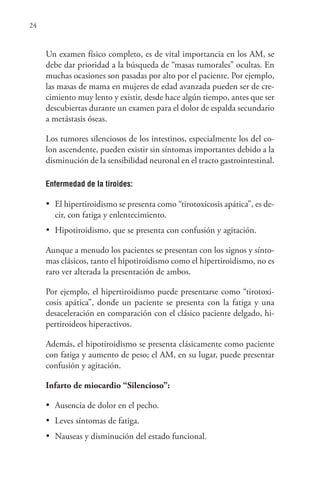 24
Un examen físico completo, es de vital importancia en los AM, se
debe dar prioridad a la búsqueda de “masas tumorales” ocultas. En
muchas ocasiones son pasadas por alto por el paciente. Por ejemplo,
las masas de mama en mujeres de edad avanzada pueden ser de cre-
cimiento muy lento y existir, desde hace algún tiempo, antes que ser
descubiertas durante un examen para el dolor de espalda secundario
a metástasis óseas.
Los tumores silenciosos de los intestinos, especialmente los del co-
lon ascendente, pueden existir sin síntomas importantes debido a la
disminución de la sensibilidad neuronal en el tracto gastrointestinal.
Enfermedad de la tiroides:
•	 El hipertiroidismo se presenta como “tirotoxicosis apática”, es de-
cir, con fatiga y enlentecimiento.
•	 Hipotiroidismo, que se presenta con confusión y agitación.
Aunque a menudo los pacientes se presentan con los signos y sínto-
mas clásicos, tanto el hipotiroidismo como el hipertiroidismo, no es
raro ver alterada la presentación de ambos.
Por ejemplo, el hipertiroidismo puede presentarse como “tirotoxi-
cosis apática”, donde un paciente se presenta con la fatiga y una
desaceleración en comparación con el clásico paciente delgado, hi-
pertiroideos hiperactivos.
Además, el hipotiroidismo se presenta clásicamente como paciente
con fatiga y aumento de peso; el AM, en su lugar, puede presentar
confusión y agitación.
Infarto de miocardio “Silencioso”:
•	 Ausencia de dolor en el pecho.
•	 Leves síntomas de fatiga.
•	 Nauseas y disminución del estado funcional.
 