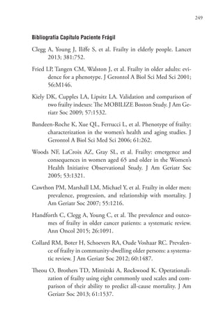 249
Bibliografía Capítulo Paciente Frágil
Clegg A, Young J, Iliffe S, et al. Frailty in elderly people. Lancet
2013; 381:752.
Fried LP, Tangen CM, Walston J, et al. Frailty in older adults: evi-
dence for a phenotype. J Gerontol A Biol Sci Med Sci 2001;
56:M146.
Kiely DK, Cupples LA, Lipsitz LA. Validation and comparison of
two frailty indexes: The MOBILIZE Boston Study. J Am Ge-
riatr Soc 2009; 57:1532.
Bandeen-Roche K, Xue QL, Ferrucci L, et al. Phenotype of frailty:
characterization in the women’s health and aging studies. J
Gerontol A Biol Sci Med Sci 2006; 61:262.
Woods NF, LaCroix AZ, Gray SL, et al. Frailty: emergence and
consequences in women aged 65 and older in the Women’s
Health Initiative Observational Study. J Am Geriatr Soc
2005; 53:1321.
Cawthon PM, Marshall LM, Michael Y, et al. Frailty in older men:
prevalence, progression, and relationship with mortality. J
Am Geriatr Soc 2007; 55:1216.
Handforth C, Clegg A, Young C, et al. The prevalence and outco-
mes of frailty in older cancer patients: a systematic review.
Ann Oncol 2015; 26:1091.
Collard RM, Boter H, Schoevers RA, Oude Voshaar RC. Prevalen-
ce of frailty in community-dwelling older persons: a systema-
tic review. J Am Geriatr Soc 2012; 60:1487.
Theou O, Brothers TD, Mitnitski A, Rockwood K. Operationali-
zation of frailty using eight commonly used scales and com-
parison of their ability to predict all-cause mortality. J Am
Geriatr Soc 2013; 61:1537.
 