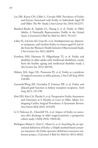 250
Lee DR, Kawas CH, Gibbs L, Corrada MM. Prevalence of Frailty
and Factors Associated with Frailty in Individuals Aged 90
and Older: The 90+ Study. J Am Geriatr Soc 2016; 64:2257.
Bandeen-Roche K, Seplaki CL, Huang J, et al. Frailty in Older
Adults: A Nationally Representative Profile in the United
States. J Gerontol A Biol Sci Med Sci 2015; 70:1427.
Lakey SL, LaCroix AZ, Gray SL, et al. Antidepressant use, depressi-
ve symptoms, and incident frailty in women aged 65 and ol-
der from the Women’s Health Initiative Observational Study.
J Am Geriatr Soc 2012; 60:854.
Evenhuis HM, Hermans H, Hilgenkamp TI, et al. Frailty and
disability in older adults with intellectual disabilities: results
from the healthy ageing and intellectual disability study. J
Am Geriatr Soc 2012; 60:934.
Makary MA, Segev DL, Pronovost PJ, et al. Frailty as a predictor
of surgical outcomes in older patients. J Am Coll Surg 2010;
210:901.
Garonzik-Wang JM, Govindan P, Grinnan JW, et al. Frailty and
delayed graft function in kidney transplant recipients. Arch
Surg 2012; 147:190.
Kim DH, Kim CA, Placide S, et al. Preoperative Frailty Assessment
and Outcomes at 6 Months or Later in Older Adults Un-
dergoing Cardiac Surgical Procedures: A Systematic Review.
Ann Intern Med 2016; 165:650.
Li Y, Pederson JL, Churchill TA, et al. Impact of frailty on outco-
mes after discharge in older surgical patients: a prospective
cohort study. CMAJ 2018; 190:E184.
Rodríguez-Mañas L, Féart C, Mann G, et al. Searching for an ope-
rational definition of frailty: a Delphi method based consen-
sus statement: the frailty operative definition-consensus con-
ference project. J Gerontol A Biol Sci Med Sci 2013; 68:62.
 