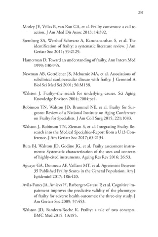 251
Morley JE, Vellas B, van Kan GA, et al. Frailty consensus: a call to
action. J Am Med Dir Assoc 2013; 14:392.
Sternberg SA, Wershof Schwartz A, Karunananthan S, et al. The
identification of frailty: a systematic literature review. J Am
Geriatr Soc 2011; 59:2129.
Hamerman D. Toward an understanding of frailty. Ann Intern Med
1999; 130:945.
Newman AB, Gottdiener JS, Mcburnie MA, et al. Associations of
subclinical cardiovascular disease with frailty. J Gerontol A
Biol Sci Med Sci 2001; 56:M158.
Walston J. Frailty--the search for underlying causes. Sci Aging
Knowledge Environ 2004; 2004:pe4.
Robinson TN, Walston JD, Brummel NE, et al. Frailty for Sur-
geons: Review of a National Institute on Aging Conference
on Frailty for Specialists. J Am Coll Surg 2015; 221:1083.
Walston J, Robinson TN, Zieman S, et al. Integrating Frailty Re-
search into the Medical Specialties-Report from a U13 Con-
ference. J Am Geriatr Soc 2017; 65:2134.
Buta BJ, Walston JD, Godino JG, et al. Frailty assessment instru-
ments: Systematic characterization of the uses and contexts
of highly-cited instruments. Ageing Res Rev 2016; 26:53.
Aguayo GA, Donneau AF, Vaillant MT, et al. Agreement Between
35 Published Frailty Scores in the General Population. Am J
Epidemiol 2017; 186:420.
Avila-Funes JA, Amieva H, Barberger-Gateau P, et al. Cognitive im-
pairment improves the predictive validity of the phenotype
of frailty for adverse health outcomes: the three-city study. J
Am Geriatr Soc 2009; 57:453.
Walston JD, Bandeen-Roche K. Frailty: a tale of two concepts.
BMC Med 2015; 13:185.
 