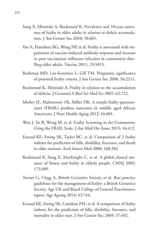 252
Song X, Mitnitski A, Rockwood K. Prevalence and 10-year outco-
mes of frailty in older adults in relation to deficit accumula-
tion. J Am Geriatr Soc 2010; 58:681.
Yao X, Hamilton RG, Weng NP, et al. Frailty is associated with im-
pairment of vaccine-induced antibody response and increase
in post-vaccination influenza infection in community-dwe-
lling older adults. Vaccine 2011; 29:5015.
Rothman MD, Leo-Summers L, Gill TM. Prognostic significance
of potential frailty criteria. J Am Geriatr Soc 2008; 56:2211.
Rockwood K, Mitnitski A. Frailty in relation to the accumulation
of deficits. J Gerontol A Biol Sci Med Sci 2007; 62:722.
Morley JE, Malmstrom TK, Miller DK. A simple frailty question-
naire (FRAIL) predicts outcomes in middle aged African
Americans. J Nutr Health Aging 2012; 16:601.
Woo J, Yu R, Wong M, et al. Frailty Screening in the Community
Using the FRAIL Scale. J Am Med Dir Assoc 2015; 16:412.
Ensrud KE, Ewing SK, Taylor BC, et al. Comparison of 2 frailty
indexes for prediction of falls, disability, fractures, and death
in older women. Arch Intern Med 2008; 168:382.
Rockwood K, Song X, MacKnight C, et al. A global clinical me-
asure of fitness and frailty in elderly people. CMAJ 2005;
173:489.
Turner G, Clegg A, British Geriatrics Society, et al. Best practice
guidelines for the management of frailty: a British Geriatrics
Society, Age UK and Royal College of General Practitioners
report. Age Ageing 2014; 43:744.
Ensrud KE, Ewing SK, Cawthon PM, et al. A comparison of frailty
indexes for the prediction of falls, disability, fractures, and
mortality in older men. J Am Geriatr Soc 2009; 57:492.
 