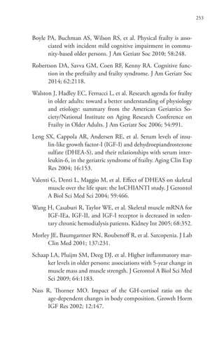 253
Boyle PA, Buchman AS, Wilson RS, et al. Physical frailty is asso-
ciated with incident mild cognitive impairment in commu-
nity-based older persons. J Am Geriatr Soc 2010; 58:248.
Robertson DA, Savva GM, Coen RF, Kenny RA. Cognitive func-
tion in the prefrailty and frailty syndrome. J Am Geriatr Soc
2014; 62:2118.
Walston J, Hadley EC, Ferrucci L, et al. Research agenda for frailty
in older adults: toward a better understanding of physiology
and etiology: summary from the American Geriatrics So-
ciety/National Institute on Aging Research Conference on
Frailty in Older Adults. J Am Geriatr Soc 2006; 54:991.
Leng SX, Cappola AR, Andersen RE, et al. Serum levels of insu-
lin-like growth factor-I (IGF-I) and dehydroepiandrosterone
sulfate (DHEA-S), and their relationships with serum inter-
leukin-6, in the geriatric syndrome of frailty. Aging Clin Exp
Res 2004; 16:153.
Valenti G, Denti L, Maggio M, et al. Effect of DHEAS on skeletal
muscle over the life span: the InCHIANTI study. J Gerontol
A Biol Sci Med Sci 2004; 59:466.
Wang H, Casaburi R, Taylor WE, et al. Skeletal muscle mRNA for
IGF-IEa, IGF-II, and IGF-I receptor is decreased in seden-
tary chronic hemodialysis patients. Kidney Int 2005; 68:352.
Morley JE, Baumgartner RN, Roubenoff R, et al. Sarcopenia. J Lab
Clin Med 2001; 137:231.
Schaap LA, Pluijm SM, Deeg DJ, et al. Higher inflammatory mar-
ker levels in older persons: associations with 5-year change in
muscle mass and muscle strength. J Gerontol A Biol Sci Med
Sci 2009; 64:1183.
Nass R, Thorner MO. Impact of the GH-cortisol ratio on the
age-dependent changes in body composition. Growth Horm
IGF Res 2002; 12:147.
 