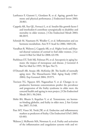 254
Lanfranco F, Gianotti L, Giordano R, et al. Ageing, growth hor-
mone and physical performance. J Endocrinol Invest 2003;
26:861.
Cappola AR, Xue QL, Ferrucci L, et al. Insulin-like growth factor I
and interleukin-6 contribute synergistically to disability and
mortality in older women. J Clin Endocrinol Metab 2003;
88:2019.
Schmidt M, Naumann H, Weidler C, et al. Inflammation and sex
hormone metabolism. Ann N Y Acad Sci 2006; 1069:236.
Varadhan R, Walston J, Cappola AR, et al. Higher levels and blun-
ted diurnal variation of cortisol in frail older women. J Ge-
rontol A Biol Sci Med Sci 2008; 63:190.
Poehlman ET, Toth MJ, Fishman PS, et al. Sarcopenia in aging hu-
mans: the impact of menopause and disease. J Gerontol A
Biol Sci Med Sci 1995; 50 Spec No:73.
O’Donnell AB, Araujo AB, McKinlay JB. The health of normally
aging men: The Massachusetts Male Aging Study (1987-
2004). Exp Gerontol 2004; 39:975.
Travison TG, Nguyen AH, Naganathan V, et al. Changes in re-
productive hormone concentrations predict the prevalence
and progression of the frailty syndrome in older men: the
concord health and ageing in men project. J Clin Endocrinol
Metab 2011; 96:2464.
Mohr BA, Bhasin S, Kupelian V, et al. Testosterone, sex hormo-
ne-binding globulin, and frailty in older men. J Am Geriatr
Soc 2007; 55:548.
Puts MT, Visser M, Twisk JW, et al. Endocrine and inflammatory
markers as predictors of frailty. Clin Endocrinol (Oxf) 2005;
63:403.
Walston J, McBurnie MA, Newman A, et al. Frailty and activation
of the inflammation and coagulation systems with and wi-
 