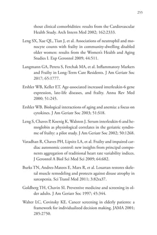 255
thout clinical comorbidities: results from the Cardiovascular
Health Study. Arch Intern Med 2002; 162:2333.
Leng SX, Xue QL, Tian J, et al. Associations of neutrophil and mo-
nocyte counts with frailty in community-dwelling disabled
older women: results from the Women’s Health and Aging
Studies I. Exp Gerontol 2009; 44:511.
Langmann GA, Perera S, Ferchak MA, et al. Inflammatory Markers
and Frailty in Long-Term Care Residents. J Am Geriatr Soc
2017; 65:1777.
Ershler WB, Keller ET. Age-associated increased interleukin-6 gene
expression, late-life diseases, and frailty. Annu Rev Med
2000; 51:245.
Ershler WB. Biological interactions of aging and anemia: a focus on
cytokines. J Am Geriatr Soc 2003; 51:S18.
Leng S, Chaves P, Koenig K, Walston J. Serum interleukin-6 and he-
moglobin as physiological correlates in the geriatric syndro-
me of frailty: a pilot study. J Am Geriatr Soc 2002; 50:1268.
Varadhan R, Chaves PH, Lipsitz LA, et al. Frailty and impaired car-
diac autonomic control: new insights from principal compo-
nents aggregation of traditional heart rate variability indices.
J Gerontol A Biol Sci Med Sci 2009; 64:682.
Burks TN, Andres-Mateos E, Marx R, et al. Losartan restores skele-
tal muscle remodeling and protects against disuse atrophy in
sarcopenia. Sci Transl Med 2011; 3:82ra37.
Goldberg TH, Chavin SI. Preventive medicine and screening in ol-
der adults. J Am Geriatr Soc 1997; 45:344.
Walter LC, Covinsky KE. Cancer screening in elderly patients: a
framework for individualized decision making. JAMA 2001;
285:2750.
 