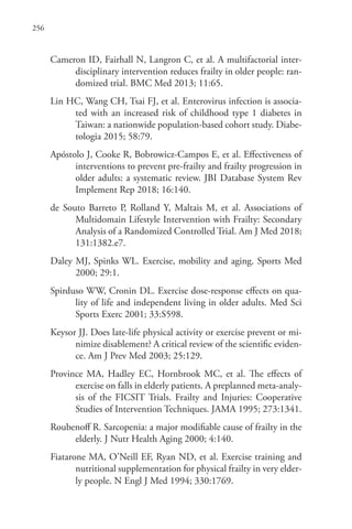 256
Cameron ID, Fairhall N, Langron C, et al. A multifactorial inter-
disciplinary intervention reduces frailty in older people: ran-
domized trial. BMC Med 2013; 11:65.
Lin HC, Wang CH, Tsai FJ, et al. Enterovirus infection is associa-
ted with an increased risk of childhood type 1 diabetes in
Taiwan: a nationwide population-based cohort study. Diabe-
tologia 2015; 58:79.
Apóstolo J, Cooke R, Bobrowicz-Campos E, et al. Effectiveness of
interventions to prevent pre-frailty and frailty progression in
older adults: a systematic review. JBI Database System Rev
Implement Rep 2018; 16:140.
de Souto Barreto P, Rolland Y, Maltais M, et al. Associations of
Multidomain Lifestyle Intervention with Frailty: Secondary
Analysis of a Randomized Controlled Trial. Am J Med 2018;
131:1382.e7.
Daley MJ, Spinks WL. Exercise, mobility and aging. Sports Med
2000; 29:1.
Spirduso WW, Cronin DL. Exercise dose-response effects on qua-
lity of life and independent living in older adults. Med Sci
Sports Exerc 2001; 33:S598.
Keysor JJ. Does late-life physical activity or exercise prevent or mi-
nimize disablement? A critical review of the scientific eviden-
ce. Am J Prev Med 2003; 25:129.
Province MA, Hadley EC, Hornbrook MC, et al. The effects of
exercise on falls in elderly patients. A preplanned meta-analy-
sis of the FICSIT Trials. Frailty and Injuries: Cooperative
Studies of Intervention Techniques. JAMA 1995; 273:1341.
Roubenoff R. Sarcopenia: a major modifiable cause of frailty in the
elderly. J Nutr Health Aging 2000; 4:140.
Fiatarone MA, O’Neill EF, Ryan ND, et al. Exercise training and
nutritional supplementation for physical frailty in very elder-
ly people. N Engl J Med 1994; 330:1769.
 