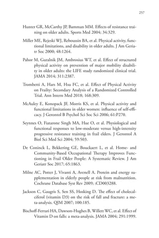 257
Hunter GR, McCarthy JP, Bamman MM. Effects of resistance trai-
ning on older adults. Sports Med 2004; 34:329.
Miller ME, Rejeski WJ, Reboussin BA, et al. Physical activity, func-
tional limitations, and disability in older adults. J Am Geria-
tr Soc 2000; 48:1264.
Pahor M, Guralnik JM, Ambrosius WT, et al. Effect of structured
physical activity on prevention of major mobility disabili-
ty in older adults: the LIFE study randomized clinical trial.
JAMA 2014; 311:2387.
Trombetti A, Hars M, Hsu FC, et al. Effect of Physical Activity
on Frailty: Secondary Analysis of a Randomized Controlled
Trial. Ann Intern Med 2018; 168:309.
McAuley E, Konopack JF, Morris KS, et al. Physical activity and
functional limitations in older women: influence of self-effi-
cacy. J Gerontol B Psychol Sci Soc Sci 2006; 61:P270.
Seynnes O, Fiatarone Singh MA, Hue O, et al. Physiological and
functional responses to low-moderate versus high-intensity
progressive resistance training in frail elders. J Gerontol A
Biol Sci Med Sci 2004; 59:503.
De Coninck L, Bekkering GE, Bouckaert L, et al. Home- and
Community-Based Occupational Therapy Improves Func-
tioning in Frail Older People: A Systematic Review. J Am
Geriatr Soc 2017; 65:1863.
Milne AC, Potter J, Vivanti A, Avenell A. Protein and energy su-
pplementation in elderly people at risk from malnutrition.
Cochrane Database Syst Rev 2009; :CD003288.
Jackson C, Gaugris S, Sen SS, Hosking D. The effect of cholecal-
ciferol (vitamin D3) on the risk of fall and fracture: a me-
ta-analysis. QJM 2007; 100:185.
Bischoff-Ferrari HA, Dawson-Hughes B, Willett WC, et al. Effect of
Vitamin D on falls: a meta-analysis. JAMA 2004; 291:1999.
 