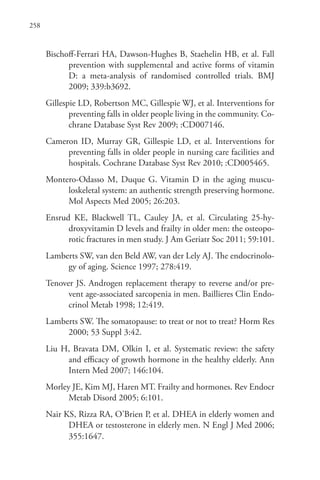 258
Bischoff-Ferrari HA, Dawson-Hughes B, Staehelin HB, et al. Fall
prevention with supplemental and active forms of vitamin
D: a meta-analysis of randomised controlled trials. BMJ
2009; 339:b3692.
Gillespie LD, Robertson MC, Gillespie WJ, et al. Interventions for
preventing falls in older people living in the community. Co-
chrane Database Syst Rev 2009; :CD007146.
Cameron ID, Murray GR, Gillespie LD, et al. Interventions for
preventing falls in older people in nursing care facilities and
hospitals. Cochrane Database Syst Rev 2010; :CD005465.
Montero-Odasso M, Duque G. Vitamin D in the aging muscu-
loskeletal system: an authentic strength preserving hormone.
Mol Aspects Med 2005; 26:203.
Ensrud KE, Blackwell TL, Cauley JA, et al. Circulating 25-hy-
droxyvitamin D levels and frailty in older men: the osteopo-
rotic fractures in men study. J Am Geriatr Soc 2011; 59:101.
Lamberts SW, van den Beld AW, van der Lely AJ. The endocrinolo-
gy of aging. Science 1997; 278:419.
Tenover JS. Androgen replacement therapy to reverse and/or pre-
vent age-associated sarcopenia in men. Baillieres Clin Endo-
crinol Metab 1998; 12:419.
Lamberts SW. The somatopause: to treat or not to treat? Horm Res
2000; 53 Suppl 3:42.
Liu H, Bravata DM, Olkin I, et al. Systematic review: the safety
and efficacy of growth hormone in the healthy elderly. Ann
Intern Med 2007; 146:104.
Morley JE, Kim MJ, Haren MT. Frailty and hormones. Rev Endocr
Metab Disord 2005; 6:101.
Nair KS, Rizza RA, O’Brien P, et al. DHEA in elderly women and
DHEA or testosterone in elderly men. N Engl J Med 2006;
355:1647.
 