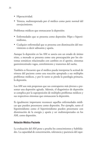 26
•	 Hiperactividad.
•	 Tristeza, malinterpretada por el médico como parte normal del
envejecimiento.
Problemas médicos que enmascaran la depresión:
•	 Enfermedades que se presenta como depresión: Hipo e hiperti-
roidismo,
•	 Cualquier enfermedad que se presenta con disminución del mo-
vimiento es decir adinamia y apatía.
Aunque la depresión en los AM se asocia con un estado de ánimo
triste, a menudo se presenta como una preocupación por los sín-
tomas somáticos relacionados con cambios en el apetito, síntomas
gastrointestinales vagos, estreñimiento y trastornos del sueño.
También es frecuente que el médico pueda interpretar la actitud de
tristeza del paciente como una reacción apropiada a sus múltiples
problemas médicos, y por lo tanto se pierda la patología primaria,
la depresión.
Los AM son más propensos que sus contrapartes más jóvenes a pre-
sentar una depresión agitada. Además, el diagnóstico de depresión
se complica por la superposición de múltiples problemas médicos y
sus respectivos síntomas que enmascaran la depresión.
Es igualmente importante reconocer aquellas enfermedades médi-
cas que pueden presentarse como depresión. Por ejemplo, tanto el
hipotiroidismo como el hipertiroidismo pueden presentarse con
disminución de la energía y apatía y ser malinterpretados en los
AM, como depresión.
Relación Médico Paciente
La evaluación del AM pone a prueba los conocimientos y habilida-
des. La capacidad de concentración, tolerancia y paciencia del equi-
 