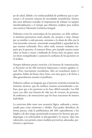 27
po de salud, debido a la multicausalidad de problemas que se pre-
sentan y al creciente número de necesidades insatisfechas. Existen
dos cosas debemos recordar: la importancia de trabajar en equipos
interdisciplinarios y el tiempo que debemos emplear para realizar
una correcta Valoración Geriátrica Integral.
Debemos evitar los estereotipos de los pacientes, no debe utilizar-
se términos peyorativos como abuelo, tío, anciano o viejo. Llamar
por su nombre a cada persona, sentarnos a la altura de ellos con la
vista haciendo contacto, mostrando tranquilidad y seguridad de lo
que estamos realizando. Pero, sobre todo, mostrar verdadera em-
patía por la persona, el contacto físico, por ejemplo nuestra mano
sobre su brazo o mano y hablando de forma clara sin gritar, tiene
un efecto tranquilizador y aumenta la confianza de los pacientes en
el médico.
Siempre debemos prestar atención a las barreras de comunicación,
es frecuente en los AM encontrar hipoacusia y menor agudeza vi-
sual. Pero, nuevamente recordemos, ellos no escucharan mejor si
gritamos, hablar de forma clara, lenta, con tono grave y de frente a
ellos generalmente resuelve el problema.
Debemos utilizar un lenguaje que el paciente entienda evitando los
términos técnicos, que los médicos estamos acostumbrados a uti-
lizar, pero que a los pacientes se les hace difícil entender. Los AM
traen con ellos una historia de vida rica de eventos, de personas,
de ambientes y de interacciones que los hace reaccionar de manera
individual.
La entrevista debe tener una secuencia lógica, ordenada y estruc-
turada para evitar omisiones y olvidos. Para poder identificar, de
forma precisa, toda la problemática del AM, especialmente a los
frágiles y de alto riesgo, permitiendo reconocer los factores que pre-
dispongan a la enfermedad, la discapacidad y la muerte. Que ésta
valoración, nos permita tomar medidas preventivas adecuadas, per-
tinentes y oportunas.
 