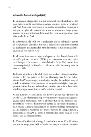 28
Valoración Geriátrica Integral (VGI)
Es un proceso diagnóstico multidimensional, interdisciplinario, útil
para determinar la morbilidad médica, psíquica, social y funcional
del AM. Con esta información es posible desarrollar, coordinar e
integrar un plan de tratamiento y un seguimiento a largo plazo,
además de la optimización del uso de los recursos disponibles para
el cuidado de los AM.
La diferencia de la VGI con la evaluación clínica habitual se centra
en la valoración del estado funcional del paciente con instrumentos
de evaluación estandarizados para determinar la funcionalidad físi-
ca, mental y social del AM.
Es el mejor instrumento que se dispone a nivel hospitalario o de
atención primaria en salud (APS), para la correcta atención clínica
en la búsqueda de mejorar la calidad de vida de los AM, mantenien-
do como principio y filosofía el darles más vida a los años y no más
años a la vida.
Podemos identificar a la VGI como un medio validado científica-
mente en diversos países, en diversos idiomas y para diversas pobla-
ciones de AM, que nos permite diseñar un plan de cuidados integral
e individualizado, principalmente en los pacientes frágiles cuyo gru-
po concentra a los más vulnerables y son los que más se benefician
con los programas de intervención médica y social.
Varios Estudios y Metanálisis en diversos países han demostrado
que la VGI es eficaz pues nos provee una mayor precisión diagnósti-
ca, reduce la mortalidad, mejora el estado funcional, utiliza correc-
tamente los recursos, disminuye el tiempo de internación hospitala-
ria y retrasa la institucionalización en centros de larga permanencia
(CLP) logrando mantener por mayor tiempo la independencia y
autonomía de los AM así como el mantenerlos en sus hogares y con
menor uso de medicamentos.
La Valoración Geriátrica Integral puede durar entre 45 y 90 minu-
tos, sin embargo, una VGI realizada con mayor experiencia o reali-
 