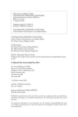 2
Felipe Ernesto Melgar Cuéllar
VALORACIÓN GERIÁTRICA INTEGRAL
Imprenta Industrias Graficas SIRENA
Pág. 14 x 21 cm.
1a.
edición 2019
Depósito Legal: 8-1-3284-15
I.S.B.N. 97899974-54-05-8
VALORACIÓN GERIÁTRICA INTEGRAL
Cómo Evaluar Clínicamente a un Adulto Mayor
VALORACIÓN GERIÁTRICA INTEGRAL
Como Evaluar Clínicamente a un Adulto Mayor
Dr. Felipe Ernesto Melgar Cuellar
Colaboradores:
Dr. Oscar Percy Gomez Boland-Bolivia
Dr. Alberto Ruiz Cantero-España
Dr. Marcelo Carlos Schapira-Argentina
Edición: Marianela Moreno Suarez
Imágenes de la Tapa: Fotos cuentan con las autorizaciones correspondientes para
su uso
© Editorial Nur-Universidad Nur 2019
Av. Cristo Redentor No100
Santa Cruz de la Sierra, Bolivia
Telefono: (591-3) 363939 int 555
Email: iics@nur.edu
www.iics.nur.edu
www.nur.edu
1ª edición: mayo 2019
I.S.B.N. 97899974-54-05-8
D.L. 8-1-3284-1
Imprenta Industrias Gráficas SIRENA
Derechos Reservados
Prohibida la reproducción total o parcial de esta obra por cualquier medio o procedimiento,
incluida las fotocopias y el tratamiento informático, sin autorización o permiso por escrito
del autor.
Las opiniones expresadas en este documento son de exclusiva responsabilidad del autor
y no reflejan necesariamente la visión del Instituto de Investigaion Cientifica Social de la
Universidad Nur.
 