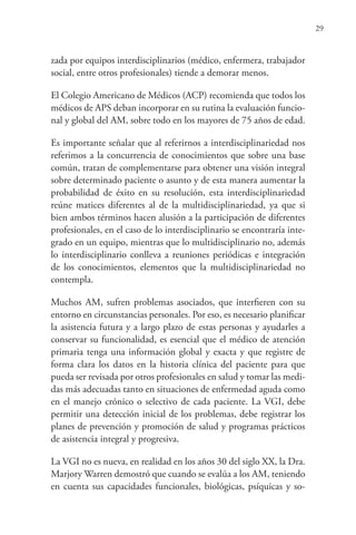 29
zada por equipos interdisciplinarios (médico, enfermera, trabajador
social, entre otros profesionales) tiende a demorar menos.
El Colegio Americano de Médicos (ACP) recomienda que todos los
médicos de APS deban incorporar en su rutina la evaluación funcio-
nal y global del AM, sobre todo en los mayores de 75 años de edad.
Es importante señalar que al referirnos a interdisciplinariedad nos
referimos a la concurrencia de conocimientos que sobre una base
común, tratan de complementarse para obtener una visión integral
sobre determinado paciente o asunto y de esta manera aumentar la
probabilidad de éxito en su resolución, esta interdisciplinariedad
reúne matices diferentes al de la multidisciplinariedad, ya que si
bien ambos términos hacen alusión a la participación de diferentes
profesionales, en el caso de lo interdisciplinario se encontraría inte-
grado en un equipo, mientras que lo multidisciplinario no, además
lo interdisciplinario conlleva a reuniones periódicas e integración
de los conocimientos, elementos que la multidisciplinariedad no
contempla.
Muchos AM, sufren problemas asociados, que interfieren con su
entorno en circunstancias personales. Por eso, es necesario planificar
la asistencia futura y a largo plazo de estas personas y ayudarles a
conservar su funcionalidad, es esencial que el médico de atención
primaria tenga una información global y exacta y que registre de
forma clara los datos en la historia clínica del paciente para que
pueda ser revisada por otros profesionales en salud y tomar las medi-
das más adecuadas tanto en situaciones de enfermedad aguda como
en el manejo crónico o selectivo de cada paciente. La VGI, debe
permitir una detección inicial de los problemas, debe registrar los
planes de prevención y promoción de salud y programas prácticos
de asistencia integral y progresiva.
La VGI no es nueva, en realidad en los años 30 del siglo XX, la Dra.
Marjory Warren demostró que cuando se evalúa a los AM, teniendo
en cuenta sus capacidades funcionales, biológicas, psíquicas y so-
 