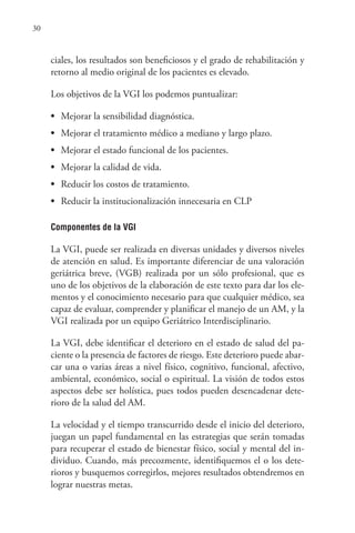 30
ciales, los resultados son beneficiosos y el grado de rehabilitación y
retorno al medio original de los pacientes es elevado.
Los objetivos de la VGI los podemos puntualizar:
• Mejorar la sensibilidad diagnóstica.
• Mejorar el tratamiento médico a mediano y largo plazo.
• Mejorar el estado funcional de los pacientes.
• Mejorar la calidad de vida.
• Reducir los costos de tratamiento.
• Reducir la institucionalización innecesaria en CLP
Componentes de la VGI
La VGI, puede ser realizada en diversas unidades y diversos niveles
de atención en salud. Es importante diferenciar de una valoración
geriátrica breve, (VGB) realizada por un sólo profesional, que es
uno de los objetivos de la elaboración de este texto para dar los ele-
mentos y el conocimiento necesario para que cualquier médico, sea
capaz de evaluar, comprender y planificar el manejo de un AM, y la
VGI realizada por un equipo Geriátrico Interdisciplinario.
La VGI, debe identificar el deterioro en el estado de salud del pa-
ciente o la presencia de factores de riesgo. Este deterioro puede abar-
car una o varias áreas a nivel físico, cognitivo, funcional, afectivo,
ambiental, económico, social o espiritual. La visión de todos estos
aspectos debe ser holística, pues todos pueden desencadenar dete-
rioro de la salud del AM.
La velocidad y el tiempo transcurrido desde el inicio del deterioro,
juegan un papel fundamental en las estrategias que serán tomadas
para recuperar el estado de bienestar físico, social y mental del in-
dividuo. Cuando, más precozmente, identifiquemos el o los dete-
rioros y busquemos corregirlos, mejores resultados obtendremos en
lograr nuestras metas.
 