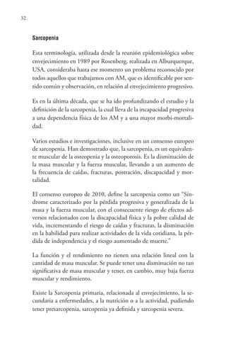 32
Sarcopenia
Esta terminología, utilizada desde la reunión epidemiológica sobre
envejecimiento en 1989 por Rosenberg, realizada en Alburquerque,
USA, consideraba hasta ese momento un problema reconocido por
todos aquellos que trabajamos con AM, que es identificable por sen-
tido común y observación, en relación al envejecimiento progresivo.
Es en la última década, que se ha ido profundizando el estudio y la
definición de la sarcopenia, la cual lleva de la incapacidad progresiva
a una dependencia física de los AM y a una mayor morbi-mortali-
dad.
Varios estudios e investigaciones, inclusive en un consenso europeo
de sarcopenia. Han demostrado que, la sarcopenia, es un equivalen-
te muscular de la osteopenia y la osteoporosis. Es la disminución de
la masa muscular y la fuerza muscular, llevando a un aumento de
la frecuencia de caídas, fracturas, postración, discapacidad y mor-
talidad.
El consenso europeo de 2010, define la sarcopenia como un “Sín-
drome caracterizado por la pérdida progresiva y generalizada de la
masa y la fuerza muscular, con el consecuente riesgo de efectos ad-
versos relacionados con la discapacidad física y la pobre calidad de
vida, incrementando el riesgo de caídas y fracturas, la disminución
en la habilidad para realizar actividades de la vida cotidiana, la pér-
dida de independencia y el riesgo aumentado de muerte.”
La función y el rendimiento no tienen una relación lineal con la
cantidad de masa muscular. Se puede tener una disminución no tan
significativa de masa muscular y tener, en cambio, muy baja fuerza
muscular y rendimiento.
Existe la Sarcopenia primaria, relacionada al envejecimiento, la se-
cundaria a enfermedades, a la nutrición o a la actividad, pudiendo
tener presarcopenia, sarcopenia ya definida y sarcopenia severa.
 
