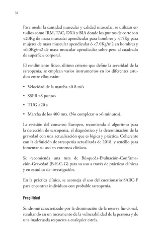 34
Para medir la cantidad muscular y calidad muscular, se utilizan es-
tudios como IRM, TAC, DXA y BIA donde los puntos de corte son
<20Kg de masa muscular apendicular para hombres y <15Kg para
mujeres de masa muscular apendicular ó <7.0Kg/m2 en hombres y
<6.0Kg/m2 de masa muscular apendicular sobre peso al cuadrado
de superficie corporal.
El rendimiento físico, último criterio que define la severidad de la
sarcopenia, se emplean varios instrumentos en los diferentes estu-
dios entre ellos están:
• Velocidad de la marcha ≤0.8 m/s
• SSPB ≤8 puntos
• TUG ≥20 s
• Marcha de los 400 mts. (No completar o >6 minutos).
La revisión del consenso Europeo, recomienda el algoritmo para
la detección de sarcopenia, el diagnóstico y la determinación de la
gravedad con una actualización que es lógica y práctica. Coherente
con la definición de sarcopenia actualizada de 2018, y sencillo para
fomentar su uso en entornos clínicos.
Se recomienda una ruta de Búsqueda-Evaluación-Confirma-
ción-Gravedad (B-E-C-G) para su uso a través de prácticas clínicas
y en estudios de investigación.
En la práctica clínica, se aconseja el uso del cuestionario SARC-F
para encontrar individuos con probable sarcopenia.
Fragilidad
Síndrome caracterizado por la disminución de la reserva funcional,
resultando en un incremento de la vulnerabilidad de la persona y de
una inadecuada respuesta a cualquier estrés.
 