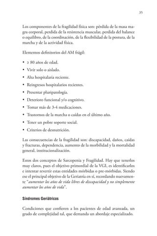 35
Los componentes de la fragilidad física son: pérdida de la masa ma-
gra corporal, perdida de la resistencia muscular, perdida del balance
o equilibro, de la coordinación, de la flexibilidad de la postura, de la
marcha y de la actividad física.
Elementos definitorios del AM frágil:
•	 ≥ 80 años de edad.
•	 Vivir solo o aislado.
•	 Alta hospitalaria reciente.
•	 Reingresos hospitalarios recientes.
•	 Presentar pluripatología.
•	 Deterioro funcional y/o cognitivo.
•	 Tomar más de 3-4 medicaciones.
•	 Trastornos de la marcha o caídas en el último año.
•	 Tener un pobre soporte social.
•	 Criterios de desnutrición.
Las consecuencias de la fragilidad son: discapacidad, daños, caídas
y fracturas, dependencia, aumento de la morbilidad y la mortalidad
general, institucionalización.
Estos dos conceptos de Sarcopenia y Fragilidad. Hay que tenerlos
muy claros, pues el objetivo primordial de la VGI, es identificarlos
e intentar revertir estas entidades mórbidas o pre-mórbidas. Siendo
ese el principal objetivo de la Geriatría en sí, recordando nuevamen-
te “aumentar los años de vida libres de discapacidad y no simplemente
aumentar los años de vida”.
Síndromes Geriátricos
Condiciones que confieren a los pacientes de edad avanzada, un
grado de complejidad tal, que demanda un abordaje especializado.
 