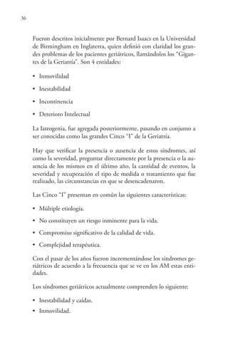36
Fueron descritos inicialmente por Bernard Isaacs en la Universidad
de Birmingham en Inglaterra, quien definió con claridad los gran-
des problemas de los pacientes geriátricos, llamándolos los “Gigan-
tes de la Geriatría”. Son 4 entidades:
• Inmovilidad
• Inestabilidad
• Incontinencia
• Deterioro Intelectual
La Iatrogenia, fue agregada posteriormente, pasando en conjunto a
ser conocidas como las grandes Cinco “I” de la Geriatría.
Hay que verificar la presencia o ausencia de estos síndromes, así
como la severidad, preguntar directamente por la presencia o la au-
sencia de los mismos en el último año, la cantidad de eventos, la
severidad y recuperación el tipo de medida o tratamiento que fue
realizado, las circunstancias en que se desencadenaron.
Las Cinco “I” presentan en común las siguientes características:
• Múltiple etiología.
• No constituyen un riesgo inminente para la vida.
• Compromiso significativo de la calidad de vida.
• Complejidad terapéutica.
Con el pasar de los años fueron incrementándose los síndromes ge-
riátricos de acuerdo a la frecuencia que se ve en los AM estas enti-
dades.
Los síndromes geriátricos actualmente comprenden lo siguiente:
• Inestabilidad y caídas.
• Inmovilidad.
 