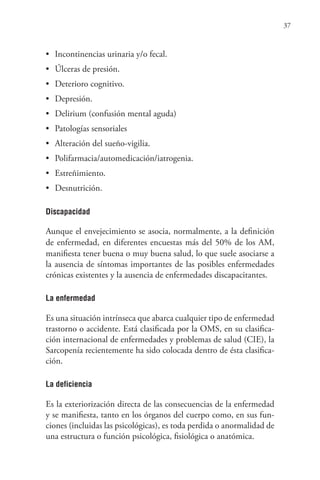 37
• Incontinencias urinaria y/o fecal.
• Úlceras de presión.
• Deterioro cognitivo.
• Depresión.
• Delirium (confusión mental aguda)
• Patologías sensoriales
• Alteración del sueño-vigilia.
• Polifarmacia/automedicación/iatrogenia.
• Estreñimiento.
• Desnutrición.
Discapacidad
Aunque el envejecimiento se asocia, normalmente, a la definición
de enfermedad, en diferentes encuestas más del 50% de los AM,
manifiesta tener buena o muy buena salud, lo que suele asociarse a
la ausencia de síntomas importantes de las posibles enfermedades
crónicas existentes y la ausencia de enfermedades discapacitantes.
La enfermedad
Es una situación intrínseca que abarca cualquier tipo de enfermedad
trastorno o accidente. Está clasificada por la OMS, en su clasifica-
ción internacional de enfermedades y problemas de salud (CIE), la
Sarcopenía recientemente ha sido colocada dentro de ésta clasifica-
ción.
La deficiencia
Es la exteriorización directa de las consecuencias de la enfermedad
y se manifiesta, tanto en los órganos del cuerpo como, en sus fun-
ciones (incluidas las psicológicas), es toda perdida o anormalidad de
una estructura o función psicológica, fisiológica o anatómica.
 