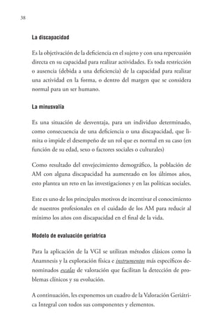 38
La discapacidad
Es la objetivación de la deficiencia en el sujeto y con una repercusión
directa en su capacidad para realizar actividades. Es toda restricción
o ausencia (debida a una deficiencia) de la capacidad para realizar
una actividad en la forma, o dentro del margen que se considera
normal para un ser humano.
La minusvalía
Es una situación de desventaja, para un individuo determinado,
como consecuencia de una deficiencia o una discapacidad, que li-
mita o impide el desempeño de un rol que es normal en su caso (en
función de su edad, sexo o factores sociales o culturales)
Como resultado del envejecimiento demográfico, la población de
AM con alguna discapacidad ha aumentado en los últimos años,
esto plantea un reto en las investigaciones y en las políticas sociales.
Este es uno de los principales motivos de incentivar el conocimiento
de nuestros profesionales en el cuidado de los AM para reducir al
mínimo los años con discapacidad en el final de la vida.
Modelo de evaluación geriatrica
Para la aplicación de la VGI se utilizan métodos clásicos como la
Anamnesis y la exploración física e instrumentos más específicos de-
nominados escalas de valoración que facilitan la detección de pro-
blemas clínicos y su evolución.
A continuación, les exponemos un cuadro de la Valoración Geriátri-
ca Integral con todos sus componentes y elementos.
 