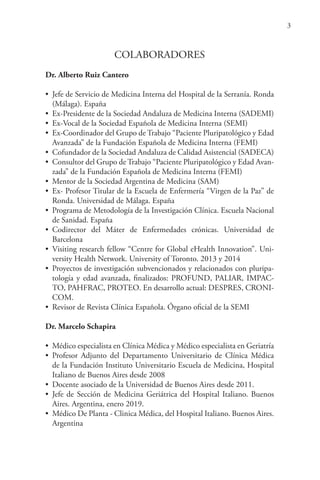 3
COLABORADORES
Dr. Alberto Ruiz Cantero
• Jefe de Servicio de Medicina Interna del Hospital de la Serranía. Ronda
(Málaga). España
• Ex-Presidente de la Sociedad Andaluza de Medicina Interna (SADEMI)
• Ex-Vocal de la Sociedad Española de Medicina Interna (SEMI)
• Ex-Coordinador del Grupo de Trabajo “Paciente Pluripatológico y Edad
Avanzada” de la Fundación Española de Medicina Interna (FEMI)
• Cofundador de la Sociedad Andaluza de Calidad Asistencial (SADECA)
• Consultor del Grupo de Trabajo “Paciente Pluripatológico y Edad Avan-
zada” de la Fundación Española de Medicina Interna (FEMI)
• Mentor de la Sociedad Argentina de Medicina (SAM)
• Ex- Profesor Titular de la Escuela de Enfermería “Virgen de la Paz” de
Ronda. Universidad de Málaga. España
• Programa de Metodología de la Investigación Clínica. Escuela Nacional
de Sanidad. España
• Codirector del Máter de Enfermedades crónicas. Universidad de
Barcelona
• Visiting research fellow “Centre for Global eHealth Innovation”. Uni-
versity Health Network. University of Toronto. 2013 y 2014
• Proyectos de investigación subvencionados y relacionados con pluripa-
tología y edad avanzada, finalizados: PROFUND, PALIAR, IMPAC-
TO, PAHFRAC, PROTEO. En desarrollo actual: DESPRES, CRONI-
COM.
• Revisor de Revista Clínica Española. Órgano oficial de la SEMI
Dr. Marcelo Schapira
• Médico especialista en Clínica Médica y Médico especialista en Geriatría
• Profesor Adjunto del Departamento Universitario de Clínica Médica
de la Fundación Instituto Universitario Escuela de Medicina, Hospital
Italiano de Buenos Aires desde 2008
• Docente asociado de la Universidad de Buenos Aires desde 2011.
• Jefe de Sección de Medicina Geriátrica del Hospital Italiano. Buenos
Aires. Argentina, enero 2019.
• Médico De Planta - Clinica Médica, del Hospital Italiano. Buenos Aires.
Argentina
 