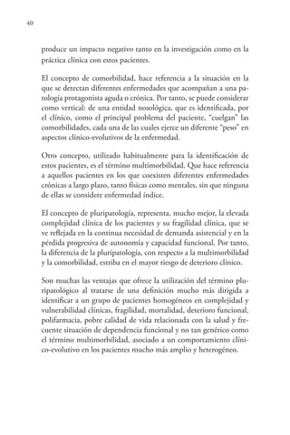 40
produce un impacto negativo tanto en la investigación como en la
práctica clínica con estos pacientes.
El concepto de comorbilidad, hace referencia a la situación en la
que se detectan diferentes enfermedades que acompañan a una pa-
tología protagonista aguda o crónica. Por tanto, se puede considerar
como vertical: de una entidad nosológica, que es identificada, por
el clínico, como el principal problema del paciente, “cuelgan” las
comorbilidades, cada una de las cuales ejerce un diferente “peso” en
aspectos clínico-evolutivos de la enfermedad.
Otro concepto, utilizado habitualmente para la identificación de
estos pacientes, es el término multimorbilidad. Que hace referencia
a aquellos pacientes en los que coexisten diferentes enfermedades
crónicas a largo plazo, tanto físicas como mentales, sin que ninguna
de ellas se considere enfermedad índice.
El concepto de pluripatología, representa, mucho mejor, la elevada
complejidad clínica de los pacientes y su fragilidad clínica, que se
ve reflejada en la continua necesidad de demanda asistencial y en la
pérdida progresiva de autonomía y capacidad funcional. Por tanto,
la diferencia de la pluripatología, con respecto a la multimorbilidad
y la comorbilidad, estriba en el mayor riesgo de deterioro clínico.
Son muchas las ventajas que ofrece la utilización del término plu-
ripatológico al tratarse de una definición mucho más dirigida a
identificar a un grupo de pacientes homogéneos en complejidad y
vulnerabilidad clínicas, fragilidad, mortalidad, deterioro funcional,
polifarmacia, pobre calidad de vida relacionada con la salud y fre-
cuente situación de dependencia funcional y no tan genérico como
el término multimorbilidad, asociado a un comportamiento clíni-
co-evolutivo en los pacientes mucho más amplio y heterogéneo.
 