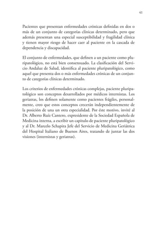 41
Pacientes que presentan enfermedades crónicas definidas en dos o
más de un conjunto de categorías clínicas determinado, pero que
además presentan una especial susceptibilidad y fragilidad clínica
y tienen mayor riesgo de hacer caer al paciente en la cascada de
dependencia y discapacidad.
El conjunto de enfermedades, que definen a un paciente como plu-
ripatológico, no está bien consensuado. La clasificación del Servi-
cio Andaluz de Salud, identifica al paciente pluripatológico, como
aquel que presenta dos o más enfermedades crónicas de un conjun-
to de categorías clínicas determinado.
Los criterios de enfermedades crónicas complejas, paciente pluripa-
tológico son conceptos desarrollados por médicos internistas. Los
geriatras, los definen solamente como pacientes frágiles, personal-
mente, creo que estos conceptos crecerán independientemente de
la posición de una un otra especialidad. Por éste motivo, invité al
Dr. Alberto Ruíz Cantero, expresidente de la Sociedad Española de
Medicina interna, a escribir un capitulo de paciente pluripatológico
y al Dr. Marcelo Schapira Jefe del Servicio de Medicina Geriátrica
del Hospital Italiano de Buenos Aires, tratando de juntar las dos
visiones (internistas y geriatras).
 