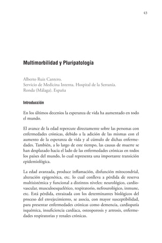 43
Multimorbilidad y Pluripatología
Alberto Ruiz Cantero.
Servicio de Medicina Interna. Hospital de la Serranía.
Ronda (Málaga). España
Introducción
En los últimos decenios la esperanza de vida ha aumentado en todo
el mundo.
El avance de la edad repercute directamente sobre las personas con
enfermedades crónicas, debido a la adición de las mismas con el
aumento de la esperanza de vida y al cúmulo de dichas enferme-
dades. También, a lo largo de este tiempo, las causas de muerte se
han desplazado hacia el lado de las enfermedades crónicas en todos
los países del mundo, lo cual representa una importante transición
epidemiológica.
La edad avanzada, produce inflamación, disfunción mitocondrial,
alteración epigenética, etc. lo cual conlleva a pérdida de reserva
multisistémica y funcional a distintos niveles: neurológico, cardio-
vascular, musculoesquelético, respiratorio, nefrourológico, inmune,
etc. Está pérdida, enraizada con los determinantes biológicos del
proceso del envejecimiento, se asocia, con mayor susceptibilidad,
para presentar enfermedades crónicas como demencia, cardiopatía
isquémica, insuficiencia cardíaca, osteoporosis y artrosis, enferme-
dades respiratorias y renales crónicas.
 