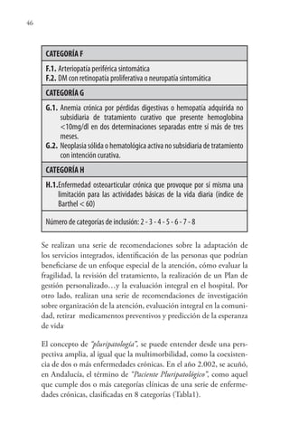 46
CATEGORÍA F
F.1. Arteriopatía periférica sintomática
F.2. DM con retinopatía proliferativa o neuropatía sintomática
CATEGORÍA G
G.1. Anemia crónica por pérdidas digestivas o hemopatía adquirida no
subsidiaria de tratamiento curativo que presente hemoglobina
<10mg/dl en dos determinaciones separadas entre sí más de tres
meses.
G.2. Neoplasia sólida o hematológica activa no subsidiaria de tratamiento
con intención curativa.
CATEGORÍA H
H.1.Enfermedad osteoarticular crónica que provoque por sí misma una
limitación para las actividades básicas de la vida diaria (índice de
Barthel < 60)
Número de categorías de inclusión: 2 - 3 - 4 - 5 - 6 - 7 - 8
Se realizan una serie de recomendaciones sobre la adaptación de
los servicios integrados, identificación de las personas que podrían
beneficiarse de un enfoque especial de la atención, cómo evaluar la
fragilidad, la revisión del tratamiento, la realización de un Plan de
gestión personalizado…y la evaluación integral en el hospital. Por
otro lado, realizan una serie de recomendaciones de investigación
sobre organización de la atención, evaluación integral en la comuni-
dad, retirar medicamentos preventivos y predicción de la esperanza
de vida.
El concepto de “pluripatología”, se puede entender desde una pers-
pectiva amplia, al igual que la multimorbilidad, como la coexisten-
cia de dos o más enfermedades crónicas. En el año 2.002, se acuñó,
en Andalucía, el término de “Paciente Pluripatológico”, como aquel
que cumple dos o más categorías clínicas de una serie de enferme-
dades crónicas, clasificadas en 8 categorías (Tabla1).
 