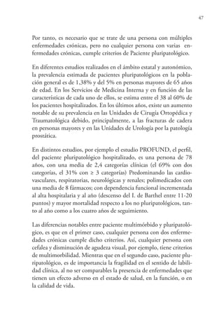 47
Por tanto, es necesario que se trate de una persona con múltiples
enfermedades crónicas, pero no cualquier persona con varias en-
fermedades crónicas, cumple criterios de Paciente pluripatológico.
En diferentes estudios realizados en el ámbito estatal y autonómico,
la prevalencia estimada de pacientes pluripatológicos en la pobla-
ción general es de 1,38% y del 5% en personas mayores de 65 años
de edad. En los Servicios de Medicina Interna y en función de las
características de cada uno de ellos, se estima entre el 38 al 60% de
los pacientes hospitalizados. En los últimos años, existe un aumento
notable de su prevalencia en las Unidades de Cirugía Ortopédica y
Traumatológica debido, principalmente, a las fracturas de cadera
en personas mayores y en las Unidades de Urología por la patología
prostática.
En distintos estudios, por ejemplo el estudio PROFUND, el perfil,
del paciente pluripatológico hospitalizado, es una persona de 78
años, con una media de 2,4 categorías clínicas (el 69% con dos
categorías, el 31% con ≥ 3 categorías) Predominando las cardio-
vasculares, respiratorias, neurológicas y renales; polimedicados con
una media de 8 fármacos; con dependencia funcional incrementada
al alta hospitalaria y al año (descenso del I. de Barthel entre 11-20
puntos) y mayor mortalidad respecto a los no pluripatológicos, tan-
to al año como a los cuatro años de seguimiento.
Las diferencias notables entre paciente multimórbido y pluripatoló-
gico, es que en el primer caso, cualquier persona con dos enferme-
dades crónicas cumple dicho criterios. Así, cualquier persona con
cefalea y disminución de agudeza visual, por ejemplo, tiene criterios
de multimorbilidad. Mientras que en el segundo caso, paciente plu-
ripatológico, es de importancia la fragilidad en el sentido de labili-
dad clínica, al no ser comparables la presencia de enfermedades que
tienen un efecto adverso en el estado de salud, en la función, o en
la calidad de vida.
 