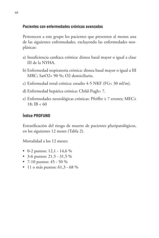 48
Pacientes con enfermedades crónicas avanzadas
Pertenecen a este grupo los pacientes que presenten al menos una
de las siguientes enfermedades, excluyendo las enfermedades neo-
plásicas:
a) Insuficiencia cardiaca crónica: disnea basal mayor o igual a clase
III de la NYHA.
b) Enfermedad respiratoria crónica: disnea basal mayor o igual a III
MRC; SatO2< 90 %; O2 domiciliario.
c) Enfermedad renal crónica: estadio 4-5 NKF (FG< 30 ml/m).
d) Enfermedad hepática crónica: Child-Pugh> 7.
e) Enfermedades neurológicas crónicas: Pfeiffer ≥ 7 errores; MEC≤
18; IB < 60
Índice PROFUND
Estratificación del riesgo de muerte de pacientes pluripatológicos,
en los siguientes 12 meses (Tabla 2).
Mortalidad a los 12 meses:
• 0-2 puntos: 12,1 - 14,6 %
• 3-6 puntos: 21,5 - 31,5 %
• 7-10 puntos: 45 - 50 %
• 11 o más puntos: 61,3 - 68 %
 