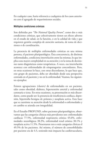 51
En cualquier caso, haría referencia a cualquiera de los casos anterio-
res con el agregado de requerimientos sociales.
Múltiples condiciones crónicas
Son definidas por “The National Quality Forum”, como dos o más
condiciones crónicas, que colectivamente tienen un efecto adverso
en el estado de salud, en la función, o en la calidad de vida y que
requieren gestión compleja de atención sanitaria, de toma de deci-
siones o de coordinación.
La presencia de múltiples enfermedades crónicas en una misma
persona, el paciente pluripatológico. Ésta concurrencia, de distintas
enfermedades, condiciona interrelación entre las mismas, lo que im-
plica una mayor complejidad en su atención y en la toma de decisio-
nes tanto diagnósticas como terapéuticas. A veces, esa interrelación
acontece con enfermedades de etiopatogenias concordantes. Pero,
en otras ocasiones lo hace, con otras discordantes, lo que hace que,
este grupo de pacientes, deba ser abordado desde una perspectiva
centrada en el paciente y no en la enfermedad. Veamos, los siguien-
tes ejemplos:
Existen agrupaciones (clusters) de enfermedades en un paciente,
tales como obesidad, diabetes, hipertensión arterial y enfermedad
coronaria o ictus. En otras ocasiones, su presentación es más discor-
dante, como puede ser: la presencia de insuficiencia cardíaca, depre-
sión, hipertrofia benigna de próstata y neoplasia activa. Esto hace
que se cuestione su atención desde la enfermedad o enfermedades y
en cambio se atienda con integralidad.
En el Estudio PROFUND, sobre pacientes pluripatológicos, obser-
vamos que las categorías clínicas más prevalentes son: enfermedades
cardíacas 77.5%, enfermedad respiratoria crónica 45.6%, enfer-
medades neurológicas 38.2%, enfermedad renal crónica 30.1% y
neoplasia activa 11.5%. Presentaron tres o más categorías clínicas el
49.5% de los pacientes. Así mismo, el número de comorbilidades
por paciente era de 4.5, teniendo más impacto las cardiovasculares,
 