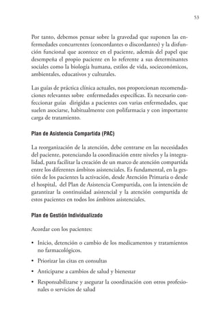 53
Por tanto, debemos pensar sobre la gravedad que suponen las en-
fermedades concurrentes (concordantes o discordantes) y la disfun-
ción funcional que acontece en el paciente, además del papel que
desempeña el propio paciente en lo referente a sus determinantes
sociales como la biología humana, estilos de vida, socieconómicos,
ambientales, educativos y culturales.
Las guías de práctica clínica actuales, nos proporcionan recomenda-
ciones relevantes sobre enfermedades específicas. Es necesario con-
feccionar guías dirigidas a pacientes con varias enfermedades, que
suelen asociarse, habitualmente con polifarmacia y con importante
carga de tratamiento.
Plan de Asistencia Compartida (PAC)
La reorganización de la atención, debe centrarse en las necesidades
del paciente, potenciando la coordinación entre niveles y la integra-
lidad, para facilitar la creación de un marco de atención compartida
entre los diferentes ámbitos asistenciales. Es fundamental, en la ges-
tión de los pacientes la activación, desde Atención Primaria o desde
el hospital, del Plan de Asistencia Compartida, con la intención de
garantizar la continuidad asistencial y la atención compartida de
estos pacientes en todos los ámbitos asistenciales.
Plan de Gestión Individualizado
Acordar con los pacientes:
• Inicio, detención o cambio de los medicamentos y tratamientos
no farmacológicos.
• Priorizar las citas en consultas
• Anticiparse a cambios de salud y bienestar
• Responsabilizarse y asegurar la coordinación con otros profesio-
nales o servicios de salud
 