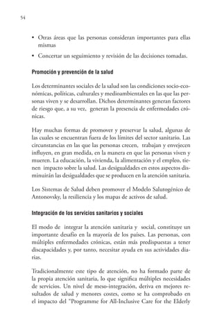 54
• Otras áreas que las personas consideran importantes para ellas
mismas
• Concertar un seguimiento y revisión de las decisiones tomadas.
Promoción y prevención de la salud
Los determinantes sociales de la salud son las condiciones socio-eco-
nómicas, políticas, culturales y medioambientales en las que las per-
sonas viven y se desarrollan. Dichos determinantes generan factores
de riesgo que, a su vez, generan la presencia de enfermedades cró-
nicas.
Hay muchas formas de promover y preservar la salud, algunas de
las cuales se encuentran fuera de los límites del sector sanitario. Las
circunstancias en las que las personas crecen, trabajan y envejecen
influyen, en gran medida, en la manera en que las personas viven y
mueren. La educación, la vivienda, la alimentación y el empleo, tie-
nen impacto sobre la salud. Las desigualdades en estos aspectos dis-
minuirán las desigualdades que se producen en la atención sanitaria.
Los Sistemas de Salud deben promover el Modelo Salutogénico de
Antonovsky, la resiliencia y los mapas de activos de salud.
Integración de los servicios sanitarios y sociales
El modo de integrar la atención sanitaria y social, constituye un
importante desafío en la mayoría de los países. Las personas, con
múltiples enfermedades crónicas, están más predispuestas a tener
discapacidades y, por tanto, necesitar ayuda en sus actividades dia-
rias.
Tradicionalmente este tipo de atención, no ha formado parte de
la propia atención sanitaria, lo que significa múltiples necesidades
de servicios. Un nivel de meso-integración, deriva en mejores re-
sultados de salud y menores costes, como se ha comprobado en
el impacto del “Programme for All-Inclusive Care for the Elderly
 