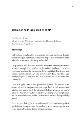 57
Valoración de la Fragilidad en el AM
Dr. Marcelo Schapira.
Jefe de Sección Medicina Geriátrica del Hospital Italiano.
Buenos Aires. Argentina.
Introducción
La fragilidad se define, frecuentemente, como un síndrome de dete-
rioro fisiológico en la vejez, caracterizado por una marcada vulnera-
bilidad a situaciones adversas para la salud.
Los pacientes AM frágiles a menudo presentan una mayor carga de
síntomas, complejidad médica y tolerancia reducida para las inter-
venciones médicas. La conciencia de la fragilidad, los riesgos aso-
ciados a eventos adversos, y una comprensión de su base biológica,
pueden mejorar la atención para este subconjunto de pacientes más
vulnerable.
Los AM frágiles son menos capaces de adaptarse a factores de estrés
como enfermedades agudas o traumas que los AM más jóvenes o no
frágiles. Este aumento de la vulnerabilidad contribuye a un mayor
riesgo de múltiples resultados adversos, que incluyen complicacio-
nes de procedimientos, caídas, institucionalización, discapacidad y
muerte.
Cada vez más, la fragilidad en AM se considera el síndrome geriátri-
co distintivo y un precursor de muchos otros síndromes geriátricos,
como caídas, fracturas, delirio e incontinencia.
 