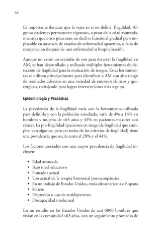 58
Es importante destacar que la vejez en sí no define fragilidad. Al-
gunos pacientes permanecen vigorosos, a pesar de la edad avanzada,
mientras que otros presentan un declive funcional gradual pero im-
placable en ausencia de estados de enfermedad aparentes, o falta de
recuperación después de una enfermedad u hospitalización.
Aunque no existe un estándar de oro para detectar la fragilidad en
AM, se han desarrollado y utilizado múltiples herramientas de de-
tección de fragilidad para la evaluación de riesgos. Estas herramien-
tas se utilizan principalmente para identificar a AM con alto riesgo
de resultados adversos en una variedad de entornos clínicos y qui-
rúrgicos, trabajando para lograr intervenciones más seguras.
Epidemiología y Pronóstico
La prevalencia de la fragilidad varía con la herramienta utilizada
para definirla y con la población estudiada, varía de 4% a 16% en
hombres y mujeres de >65 años y 43% en pacientes mayores con
cáncer. La pre-fragilidad (pacientes en riesgo de fragilidad que cum-
plen con algunos, pero no todos de los criterios de fragilidad) tiene
una prevalencia que oscila entre el 28% y el 44%.
Los factores asociados con una mayor prevalencia de fragilidad in-
cluyen:
• Edad avanzada
• Bajo nivel educativo
• Fumador actual
• Uso actual de la terapia hormonal posmenopáusica
• En un trabajo de Estados Unidos, etnia afroamericana o hispana
• Soltero
• Depresión o uso de antidepresivos
• Discapacidad intelectual
En un estudio en los Estados Unidos de casi 6000 hombres que
vivían en la comunidad >65 años, con un seguimiento promedio de
 