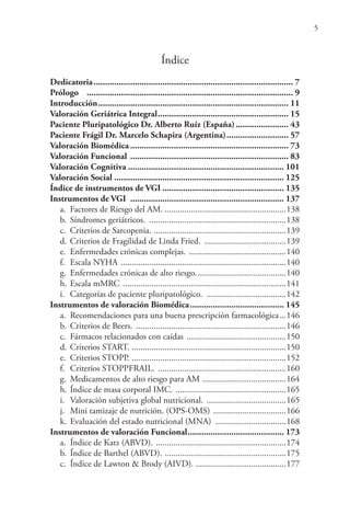 5
Índice
Dedicatoria....................................................................................... 7
Prólogo .......................................................................................... 9
Introducción................................................................................... 11
Valoración Geriátrica Integral......................................................... 15
Paciente Pluripatológico Dr. Alberto Ruíz (España)....................... 43
Paciente Frágil Dr. Marcelo Schapira (Argentina)........................... 57
Valoración Biomédica ..................................................................... 73
Valoración Funcional ..................................................................... 83
Valoración Cognitiva .................................................................... 101
Valoración Social .......................................................................... 125
Índice de instrumentos de VGI ..................................................... 135
Instrumentos de VGI ................................................................... 137
a. Factores de Riesgo del AM. .......................................................138
b. Síndromes geriátricos. ..............................................................138
c. Criterios de Sarcopenia. ............................................................139
d. Criterios de Fragilidad de Linda Fried. .....................................139
e. Enfermedades crónicas complejas. ............................................140
f. Escala NYHA ...........................................................................140
g. Enfermedades crónicas de alto riesgo.........................................140
h. Escala mMRC ..........................................................................141
i. Categorías de paciente pluripatológico. ....................................142
Instrumentos de valoración Biomédica......................................... 145
a. Recomendaciones para una buena prescripción farmacológica...146
b. Criterios de Beers. ....................................................................146
c. Fármacos relacionados con caídas .............................................150
d. Criterios START. ......................................................................150
e. Criterios STOPP. ......................................................................152
f. Criterios STOPPFRAIL. ..........................................................160
g. Medicamentos de alto riesgo para AM ......................................164
h. Índice de masa corporal IMC. ..................................................165
i. Valoración subjetiva global nutricional. ....................................165
j. Mini tamizaje de nutrición. (OPS-OMS) .................................166
k. Evaluación del estado nutricional (MNA) ................................168
Instrumentos de valoración Funcional.......................................... 173
a. Índice de Katz (ABVD). ...........................................................174
b. Índice de Barthel (ABVD). .......................................................175
c. Índice de Lawton & Brody (AIVD). .........................................177
 