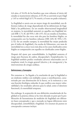 59
4,6 años, el 54.4% de los hombres que eran robustos al inicio del
estudio se mantuvieron robustos, el 25.3% se convirtió en pre-frágil
y 1.65 se volvió frágil (el 5,7% murió y el resto no pudo evaluarse).
La fragilidad se asocia con un mayor riesgo de mortalidad, con di-
ferentes índices de riesgo dependiendo de las definiciones de fragi-
lidad y las poblaciones. En un estudio observacional longitudinal
en mujeres, la mortalidad aumentó en aquellas con fragilidad ini-
cial (HR 1.71; IC del 95% 1.48-1.97). En un estudio en hombres,
la mortalidad fue dos veces más alta para los hombres frágiles, en
comparación con los hombres robustos (HR 2.05; IC 95% 1.55-
2.72). En un estudio europeo, la mortalidad fue mejor predecida
por el índice de fragilidad y las escalas de Edmonton, con tasas de
mortalidad tres a cinco veces más altas en los casos clasificados como
frágiles en comparación con aquellos no clasificados como frágiles.
Después del ajuste por comorbilidades, la fragilidad aumenta el
riesgo para fracturas de cadera, discapacidad y hospitalización. La
fragilidad también predice resultados adversos relacionados con el
trasplante renal, la cirugía general (electiva y de emergencia) y las
intervenciones de cirugía cardíaca.
Definiciones y Conceptos
Por consenso se ha llegado a la conclusión de que la fragilidad es
un síndrome médico con múltiples causas y contribuyentes, carac-
terizado por una disminución de la fuerza, en la resistencia y con
una función fisiológica reducida, lo que conlleva una mayor vulne-
rabilidad a los resultados adversos para la salud, como el deterioro
funcional y la mortalidad temprana.
Sin embargo, la aceptación de una definición estandarizada de fra-
gilidad en la práctica clínica se ha visto afectada en parte por la pro-
liferación de herramientas de medición de fragilidad con diferen-
tes bases conceptuales y que a menudo no logran diferenciar entre
discapacidad, comorbilidad y fragilidad. Un resumen de puntos en
conceptuales comunes incluye:
 
