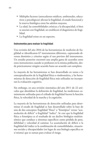 60
•	 Múltiples factores (antecedentes médicos, ambientales, educa-
tivos y psicológicos) afectan la fragilidad, el estado funcional y
la reserva fisiológica entre los adultos mayores.
•	 La edad, las comorbilidades crónicas y la discapacidad, si bien
se asocian con fragilidad, no establecen el diagnóstico de fragi-
lidad.
•	 La fragilidad existe en un espectro.
Instrumentos para evaluar la fragilidad:
Una revisión del año 2016 de las herramientas de medición de fra-
gilidad se identificaron 67 instrumentos diferentes, capturando di-
versos dominios y criterios según el uso previsto del instrumento.
Un estudio posterior encontró una amplia gama de acuerdos entre
estos instrumentos cuando se probaron en la misma población, des-
de prácticamente ningún acuerdo hasta un acuerdo casi completo.
La mayoría de las herramientas se han desarrollado en torno a la
conceptualización de la fragilidad física o sindromática, y las herra-
mientas de detección de fragilidad física más utilizadas no incorpo-
ran la evaluación cognitiva.
Sin embargo, en una revisión sistemática del año 2011 de 22 artí-
culos que abordaban la definición de fragilidad, las mediciones co-
múnmente utilizadas para el cribado de fragilidad fueron la función
física, la velocidad de la marcha y la cognición.
La mayoría de las herramientas de detección utilizadas para deter-
minar el estado de fragilidad se han desarrollado sobre la base de
uno de dos conceptos: fragilidad “física” o “fenotípica” versus “acu-
mulación de déficit” o fragilidad “índice”. Se cree que la fragilidad
física o fenotípica es el resultado de un declive biológico multisis-
témico que conduce a síntomas específicos como pérdida de peso,
debilidad y velocidad al caminar. La acumulación de déficit o la
fragilidad del índice es la combinación de comorbilidades, situacio-
nes sociales y discapacidades (en lugar de una biología específica en
sí misma) que se suman para evaluar el riesgo.
 