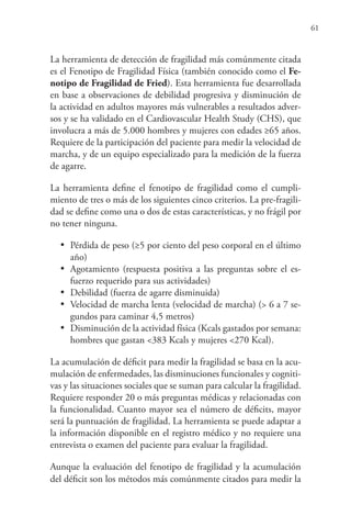 61
La herramienta de detección de fragilidad más comúnmente citada
es el Fenotipo de Fragilidad Física (también conocido como el Fe-
notipo de Fragilidad de Fried). Esta herramienta fue desarrollada
en base a observaciones de debilidad progresiva y disminución de
la actividad en adultos mayores más vulnerables a resultados adver-
sos y se ha validado en el Cardiovascular Health Study (CHS), que
involucra a más de 5.000 hombres y mujeres con edades ≥65 años.
Requiere de la participación del paciente para medir la velocidad de
marcha, y de un equipo especializado para la medición de la fuerza
de agarre.
La herramienta define el fenotipo de fragilidad como el cumpli-
miento de tres o más de los siguientes cinco criterios. La pre-fragili-
dad se define como una o dos de estas características, y no frágil por
no tener ninguna.
•	 Pérdida de peso (≥5 por ciento del peso corporal en el último
año)
•	 Agotamiento (respuesta positiva a las preguntas sobre el es-
fuerzo requerido para sus actividades)
•	 Debilidad (fuerza de agarre disminuida)
•	 Velocidad de marcha lenta (velocidad de marcha) (> 6 a 7 se-
gundos para caminar 4,5 metros)
•	 Disminución de la actividad física (Kcals gastados por semana:
hombres que gastan <383 Kcals y mujeres <270 Kcal).
La acumulación de déficit para medir la fragilidad se basa en la acu-
mulación de enfermedades, las disminuciones funcionales y cogniti-
vas y las situaciones sociales que se suman para calcular la fragilidad.
Requiere responder 20 o más preguntas médicas y relacionadas con
la funcionalidad. Cuanto mayor sea el número de déficits, mayor
será la puntuación de fragilidad. La herramienta se puede adaptar a
la información disponible en el registro médico y no requiere una
entrevista o examen del paciente para evaluar la fragilidad.
Aunque la evaluación del fenotipo de fragilidad y la acumulación
del déficit son los métodos más comúnmente citados para medir la
 