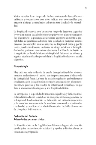 63
Varios estudios han comparado las herramientas de detección más
utilizadas y encontraron que estos índices eran comparables para
predecir el riesgo de resultados adversos para la salud y la mortali-
dad.
La fragilidad se asocia con un mayor riesgo de deterioro cognitivo
leve y una mayor tasa de deterioro cognitivo con el envejecimiento.
Por el contrario, la presencia de deterioro cognitivo aumenta la pro-
babilidad de resultados adversos para la salud en pacientes adultos
mayores que cumplen con los criterios de fragilidad física, y por lo
tanto, puede considerarse un factor de riesgo adicional a la fragili-
dad en los pacientes con ambas afecciones. La falta de inclusión de
la cognición en las definiciones de fragilidad física está en debate, y
algunas escalas utilizadas para definir la fragilidad incluyen el estado
cognitivo.
Fisiopatología
Hay cada vez más evidencia de que la desregulación de los sistemas
inmune, endocrino y el estrés, son importantes para el desarrollo
de la fragilidad física. La base de esta desregulación probablemente
se relaciona con los cambios moleculares asociados con el envejeci-
miento, la genética y los estados de enfermedad específicos, lo que
lleva a alteraciones fisiológicas y a la fragilidad clínica.
La sarcopenia, o la pérdida del músculo esquelético y la fuerza mus-
cular relacionada con la edad, es un componente fisiológico clave de
la fragilidad. La disminución en la función del músculo esquelético
y la masa son consecuencia de cambios hormonales relacionados
con la edad y cambios en las vías inflamatorias, incluido el aumento
de citoquinas inflamatorias.
Evaluación del Paciente
Antecedentes y examen clínico
La identificación de la fragilidad en diferentes lugares de atención
puede guiar una evaluación adicional y ayudar a diseñar planes de
tratamiento apropiados.
 