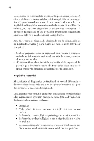 64
Un consenso ha recomendado que todas las personas mayores de 70
años y adultos con enfermedades crónicas o pérdida de peso supe-
rior al 5 por ciento durante un año sean examinados para detectar
fragilidad utilizando las herramientas de detección disponibles. Sin
embargo, no hay datos disponibles de ensayos que investiguen si la
detección de fragilidad en una población geriátrica no seleccionada,
basándose solo en la edad, mejorará los resultados.
Ante la sospecha de fragilidad, relacionado con la disminución de
sus niveles de actividad y disminución del peso, se debe determinar
lo siguiente:
• Se debe preguntar sobre su capacidad para realizar o mantener
actividades físicas como subir escaleras, salir de la casa y caminar
al menos una cuadra.
• El examen físico debe incluir la evaluación de la capacidad del
paciente para levantarse de una silla firme cinco veces sin usar los
apoya brazos y la capacidad de caminar por la habitación.
Diagnóstico diferencial:
Al considerar el diagnóstico de fragilidad, es crucial diferenciar y
descartar diagnósticos médicos o psicológicos subyacentes que pue-
den ser signos y síntomas de fragilidad.
Las afecciones más comunes que deben considerarse en pacientes de
edad avanzada que presentan pérdida de peso, debilidad y capacida-
des funcionales afectadas incluyen:
• Depresión
• Malignidad: linfoma, mieloma múltiple, tumores sólidos
ocultos
• Enfermedad reumatológica - polimialgia reumática, vasculitis
• Enfermedad endocrinológica: hiper o hipotiroidismo, diabe-
tes mellitus
• Enfermedades cardiovasculares: hipertensión, insuficiencia car-
díaca, enfermedad coronaria, enfermedad vascular periférica
 