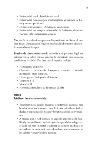 65
• Enfermedad renal - Insuficiencia renal
• Enfermedad hematológica: mielodisplasia, deficiencia de hie-
rro y anemia perniciosa
• Déficits nutricionales - Deficiencias vitamínicas.
• Enfermedad neurológica: enfermedad de Parkinson, demencia
vascular, infartos lacunares seriados
Muchas de estas afecciones pueden diagnosticarse mediante el exa-
men físico. Otras pueden requerir pruebas de laboratorio adiciona-
les o estudios de imagen.
Pruebas de laboratorio: cuando se evalúa a un paciente frágil por
primera vez, se deben realizar pruebas de laboratorio para descartar
condiciones tratables. Una lista inicial sugerida incluye:
• Hemograma completo
• Glucemia, creatininemia, ionograma, calcemia, eritrosedi-
mentación, orina completa.
• Hepatograma, incluyendo albúmina.
• Vitamina B12
• Vitamina D
• Hormona estimulante de la tiroides (TSH)
Manejo
Establecer las metas de cuidado:
• Establecer metas con los pacientes y sus familias es crucial para
brindar atención adecuada, estableciendo prioridades indivi-
duales, y sopesando los riesgos y beneficios de las intervencio-
nes.
• A medida que el AM avanza a lo largo del espectro de la fragi-
lidad y desarrolla enfermedades y/o discapacidades más graves,
es cada vez más importante adaptar la atención médica a las
necesidades de estos pacientes vulnerables, teniendo en cuenta
los valores y objetivos de la persona.
 