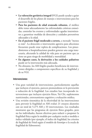 66
• La valoración geriátrica integral (VGI) puede ayudar a guiar
el desarrollo de los planes de manejo e intervenciones para los
pacientes frágiles.
• Para los pacientes de edad avanzada robustos, el médico
debe tratar adecuadamente las enfermedades crónicas conoci-
das, controlar los eventos y enfermedades agudas intermiten-
tes y garantizar medidas de detección y cuidados preventivos
adecuados a la edad.
• En el paciente frágil moderado a severo, a menudo “menos
es más”. La detección o intervención agresiva para afecciones
frecuentes puede estar repleta de complicaciones. Los proce-
dimientos u hospitalizaciones pueden generar una carga inne-
cesaria, afectando la calidad de vida para un paciente que ya
tiene un gran riesgo de morbilidad y mortalidad.
• En algunos casos, la derivación a los cuidados paliativos
puede ser la intervención más adecuada.
• No obstante, los AM frágiles pueden beneficiarse de interven-
ciones dirigidas a componentes específicos de su fragilidad y
de su VGI.
Intervenciones:
• Una gran variedad de intervenciones, particularmente aquellas
que incluyen el ejercicio, parecen prometedoras en la prevención
o reducción de la fragilidad. Los estudios han incorporado in-
tervenciones que incluyen ejercicio físico, Tai Chi, suplementos
nutricionales, entrenamiento cognitivo y evaluación médica.
• Una revisión sistemática de la efectividad de las intervenciones
para prevenir la fragilidad en AM evaluó 21 ensayos aleatorios
con un total de 5.275 AM y 33 intervenciones. Los resultados
mostraron que los programas de ejercicio físico grupales, pero
no los individuales, fueron efectivos para reducir o posponer la
fragilidad física según lo medido por cualquier escala o medida o
índice validado (por ejemplo, el índice de fragilidad, los criterios
de fragilidad de Fried según el modelo de fenotipo o la escala de
fragilidad de Edmonton).
 