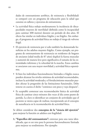 68
dades de entrenamiento aeróbico, de resistencia y flexibilidad)
se comparó con un programa de educación para la salud que
consiste en talleres y ejercicios de estiramiento.
• La actividad física redujo modestamente la incidencia de disca-
pacidades mayores de movilidad (definida como la incapacidad
para caminar 400 metros) durante un período de dos años. El
efecto fue similar en individuos frágiles y no frágiles. Sin embar-
go, el programa de actividad física no redujo el riesgo de volverse
frágil.
• El ejercicio de resistencia por sí solo también ha demostrado be-
neficios en los adultos mayores frágiles. Como ejemplo, un pro-
grama de entrenamiento de resistencia en residentes de hogares
de ancianos (edad media de 87 años) duplicó la fuerza muscular
y aumentó de manera leve pero significativa el tamaño de las ex-
tremidades inferiores y la velocidad de la marcha. Estos cambios
se asociaron con una mayor movilidad y actividad física espontá-
nea.
• Si bien los individuos funcionalmente limitados o frágiles nunca
pueden alcanzar los niveles mínimos de actividad recomendados,
incluso la actividad moderada y el fortalecimiento muscular pue-
den afectar la progresión de las limitaciones funcionales. Debe
tenerse en cuenta el dicho “comience con poco y vaya despacio”.
• Es aceptable comenzar una recomendación básica de actividad
física de caminar cinco minutos dos veces al día como punto de
partida. La clave es identificar un conjunto de actividades que el
paciente se sienta capaz de realizar, incorporando así el concepto
de autoeficacia en la recomendación de actividad física.
Se deben considerar dos conceptos de la “ciencia del ejercicio”
para mejorar la función en adultos con fragilidad:
1. “Específico del entrenamiento”: entrenar para una tarea iden-
tificada, que es un reto para la persona funcionalmente limitada
para mejorar su rendimiento. Por ejemplo:
 