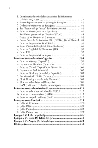 6
d. Cuestionario de actividades funcionales del informante
(Pfeffer - FAQ - AIVD).............................................................179
e. Fuerza de prensión manual (Handgrip Strength) ......................180
f. Definición operacional de Sarcopenia .......................................181
g. Test Get up and go "Isaacs" (levántese y camine). .....................181
h. Escala de Tinetti (Marcha y Equilibrio). ...................................182
i. Test Timed get up and go "Podsialo" (TUG) ............................185
j. Prueba de los 400 mts. en 6 minutos. .......................................186
k. Batería Corta de Performances Físico (SPPB) o Test de Guralnik 188
l. Escala de Fragilidad de Linda Fried ..........................................190
m.Escala Clínica de Fragilidad Física (Rockwood) ........................191
n. Escala de fragilidad de Edmonton. (EFS) .................................192
o. Escala FRAIL ...........................................................................192
p. Escala de Fragilidad Gerontopóle .............................................193
Instrumentos de valoración Cognitiva.......................................... 195
a. Escala de Yesavage (Depresión). ................................................196
b. Inventario de Hamilton (Depresión). .......................................197
c. Escala de Cornell (Depresión en Demencia). ............................201
d. Inventario de Beck (Ansiedad). .................................................202
e. Escala de Goldberg (Ansiedad y Depresión). ............................203
f. Cuestionario de Pfeiffer (Demencia). ........................................204
g. Clock Drawing o test del reloj (Demencia)................................205
h. Mini mental de Folstein (Demencia). .......................................206
i. CAM (Delirium o confusión mental aguda) .............................208
Instrumentos de valoración Social ................................................ 211
a. Escala de valoración socio-familiar (Gijón) ...............................212
b.Escala de recursos sociales (OARS)............................................213
c. Escala de carga del cuidador (Zarit) ..........................................216
Instrumentos de Pronóstico.......................................................... 219
a. Índice de Charlson....................................................................220
b. Índice Paliar. .............................................................................221
c. Índice Profund. .........................................................................222
d. Índice Profunction ...................................................................223
Ejemplo 1 VGI Dr. Felipe Melgar.................................................. 226
Ejemplo 2 VG Breve Dr. Felipe Melgar ......................................... 230
Ejemplo 3 VG Amplia Dr. Felipe Melgar....................................... 232
Bibliografía................................................................................... 239
 