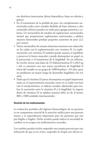 70
nes dietéticas innecesarias (dietas hiposódicas, bajas en calorías y
grasas).
• En el tratamiento de la pérdida de peso, los complementos nu-
tricionales orales entre comidas (bebidas de bajo volumen y alto
contenido calórico) pueden ser útiles para agregar proteínas y ca-
lorías. Un metaanálisis de estudios de suplementos nutricionales
mostró que proporcionar suplementos nutricionales a adultos
mayores desnutridos produjo pequeños aumentos de peso (2,2
por ciento).
• Varios metaanálisis de ensayos aleatorios muestran una reducción
en las caídas con la suplementación con vitamina D. La suple-
mentación con vitamina D también puede mejorar el equilibrio
y preservar la fuerza muscular y puede desempeñar un papel en
la prevención o el tratamiento de la fragilidad. En un informe,
los niveles séricos más bajos de 25-hidroxivitamina D (<20.0 ng
/ ml) se asociaron con una mayor prevalencia de fragilidad al
inicio del estudio en un grupo de 1600 hombres > 65 años, pero
no predijeron un mayor riesgo de desarrollar fragilidad a los 4,6
años.
• Dado que la vitamina D parece desempeñar un papel importante
tanto en el mantenimiento muscular como en el tejido nervioso
con el envejecimiento, se indican estudios adicionales para eva-
luar la asociación entre la vitamina D y la fragilidad. La ingesta
diaria de vitamina D en adultos mayores debe ser de al menos
800 a 1000 unidades internacionales.
Revisión de los medicamentos:
La evaluación periódica del régimen farmacológico de un paciente
es un componente esencial de la atención médica para una persona
mayor, y es especialmente importante para los pacientes que son
pre-frágiles o frágiles. Dicha revisión puede indicar la necesidad de
cambios en la terapia con medicamentos recetados.
Los cambios pueden incluir suspender una terapia prescrita por una
indicación de que ya no existe, suspender la terapia con efectos se-
 