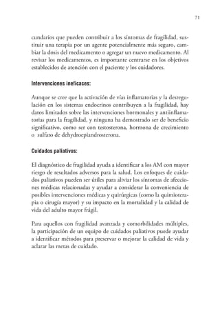71
cundarios que pueden contribuir a los síntomas de fragilidad, sus-
tituir una terapia por un agente potencialmente más seguro, cam-
biar la dosis del medicamento o agregar un nuevo medicamento. Al
revisar los medicamentos, es importante centrarse en los objetivos
establecidos de atención con el paciente y los cuidadores.
Intervenciones ineficaces:
Aunque se cree que la activación de vías inflamatorias y la desregu-
lación en los sistemas endocrinos contribuyen a la fragilidad, hay
datos limitados sobre las intervenciones hormonales y antiinflama-
torias para la fragilidad, y ninguna ha demostrado ser de beneficio
significativo, como ser con testosterona, hormona de crecimiento
o  sulfato de dehydroepiandrosterona.
Cuidados paliativos:
El diagnóstico de fragilidad ayuda a identificar a los AM con mayor
riesgo de resultados adversos para la salud. Los enfoques de cuida-
dos paliativos pueden ser útiles para aliviar los síntomas de afeccio-
nes médicas relacionadas y ayudar a considerar la conveniencia de
posibles intervenciones médicas y quirúrgicas (como la quimiotera-
pia o cirugía mayor) y su impacto en la mortalidad y la calidad de
vida del adulto mayor frágil.
Para aquellos con fragilidad avanzada y comorbilidades múltiples,
la participación de un equipo de cuidados paliativos puede ayudar
a identificar métodos para preservar o mejorar la calidad de vida y
aclarar las metas de cuidado.
 