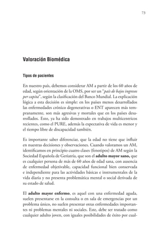 73
Valoración Biomédica
Tipos de pacientes
En nuestro país, debemos considerar AM a partir de los 60 años de
edad, según orientación de la OMS, por ser un “país de bajos ingresos
per capita”, según la clasificación del Banco Mundial. La explicación
lógica a esta decisión es simple: en los países menos desarrollados
las enfermedades crónico degenerativas o ENT aparecen más tem-
pranamente, son más agresivas y mortales que en los países desa-
rrollados. Esto, ya ha sido demostrado en trabajos multicentricos
recientes, como el PURE, además la expectativa de vida es menor y
el tiempo libre de discapacidad también.
Es importante saber diferenciar, que la edad no tiene que influir
en nuestras decisiones y observaciones. Cuando valoramos un AM,
identificamos en principio cuatro clases (fenotipos) de AM según la
Sociedad Española de Geriatría, que son el adulto mayor sano, que
es cualquier persona de más de 60 años de edad sana, con ausencia
de enfermedad objetivable, capacidad funcional bien conservada
e independiente para las actividades básicas e instrumentales de la
vida diaria y no presenta problemática mental o social derivada de
su estado de salud.
El adulto mayor enfermo, es aquel con una enfermedad aguda,
suelen presentarse en la consulta o en sala de emergencias por un
problema único, no suelen presentar otras enfermedades importan-
tes ni problemas mentales ni sociales. Este, debe ser tratado como
cualquier adulto joven, con iguales posibilidades de éxito por cual-
 