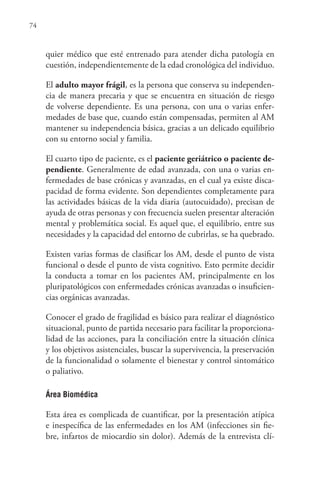 74
quier médico que esté entrenado para atender dicha patología en
cuestión, independientemente de la edad cronológica del individuo.
El adulto mayor frágil, es la persona que conserva su independen-
cia de manera precaria y que se encuentra en situación de riesgo
de volverse dependiente. Es una persona, con una o varias enfer-
medades de base que, cuando están compensadas, permiten al AM
mantener su independencia básica, gracias a un delicado equilibrio
con su entorno social y familia.
El cuarto tipo de paciente, es el paciente geriátrico o paciente de-
pendiente. Generalmente de edad avanzada, con una o varias en-
fermedades de base crónicas y avanzadas, en el cual ya existe disca-
pacidad de forma evidente. Son dependientes completamente para
las actividades básicas de la vida diaria (autocuidado), precisan de
ayuda de otras personas y con frecuencia suelen presentar alteración
mental y problemática social. Es aquel que, el equilibrio, entre sus
necesidades y la capacidad del entorno de cubrirlas, se ha quebrado.
Existen varias formas de clasificar los AM, desde el punto de vista
funcional o desde el punto de vista cognitivo. Esto permite decidir
la conducta a tomar en los pacientes AM, principalmente en los
pluripatológicos con enfermedades crónicas avanzadas o insuficien-
cias orgánicas avanzadas.
Conocer el grado de fragilidad es básico para realizar el diagnóstico
situacional, punto de partida necesario para facilitar la proporciona-
lidad de las acciones, para la conciliación entre la situación clínica
y los objetivos asistenciales, buscar la supervivencia, la preservación
de la funcionalidad o solamente el bienestar y control sintomático
o paliativo.
Área Biomédica
Esta área es complicada de cuantificar, por la presentación atípica
e inespecífica de las enfermedades en los AM (infecciones sin fie-
bre, infartos de miocardio sin dolor). Además de la entrevista clí-
 